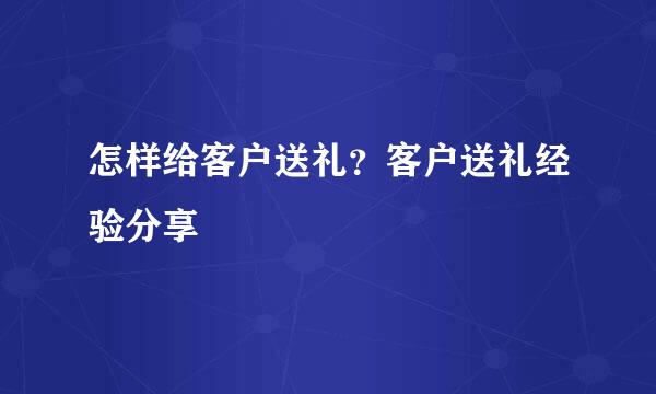 怎样给客户送礼？客户送礼经验分享