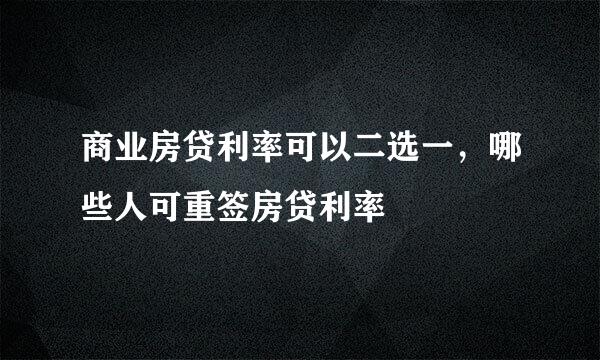 商业房贷利率可以二选一，哪些人可重签房贷利率