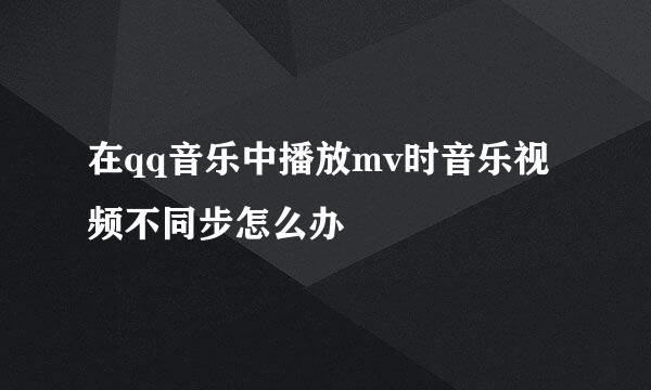 在qq音乐中播放mv时音乐视频不同步怎么办