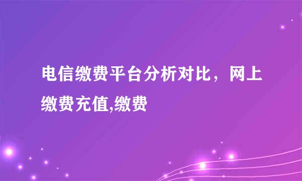 电信缴费平台分析对比，网上缴费充值,缴费