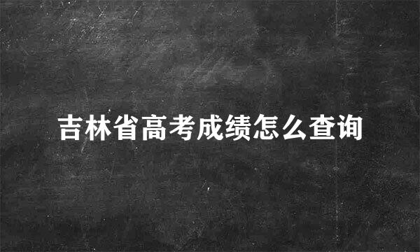 吉林省高考成绩怎么查询