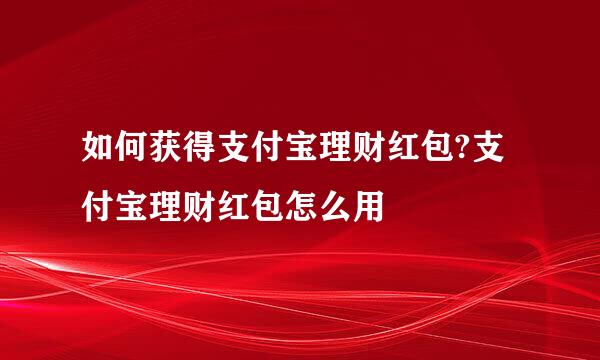 如何获得支付宝理财红包?支付宝理财红包怎么用