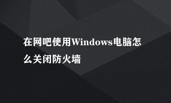 在网吧使用Windows电脑怎么关闭防火墙