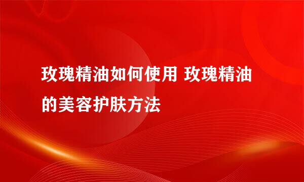 玫瑰精油如何使用 玫瑰精油的美容护肤方法