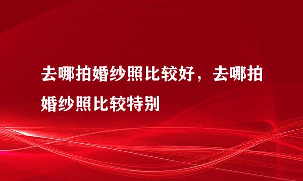 去哪拍婚纱照比较好，去哪拍婚纱照比较特别