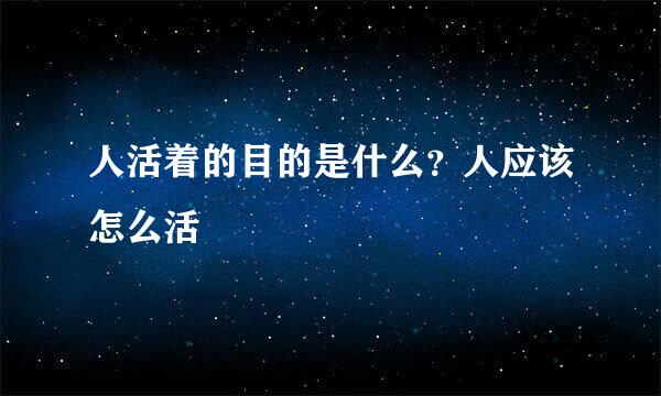 人活着的目的是什么？人应该怎么活