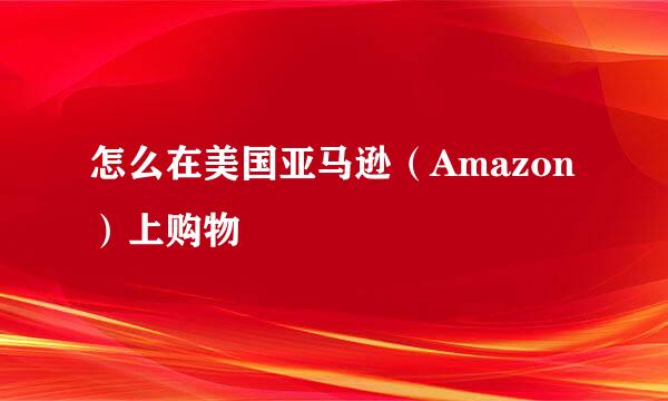 怎么在美国亚马逊（Amazon）上购物