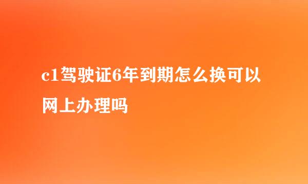 c1驾驶证6年到期怎么换可以网上办理吗