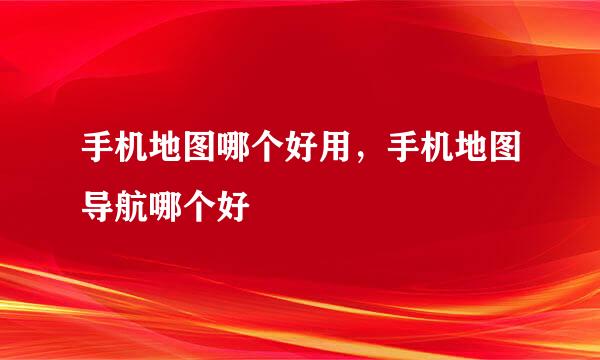 手机地图哪个好用，手机地图导航哪个好