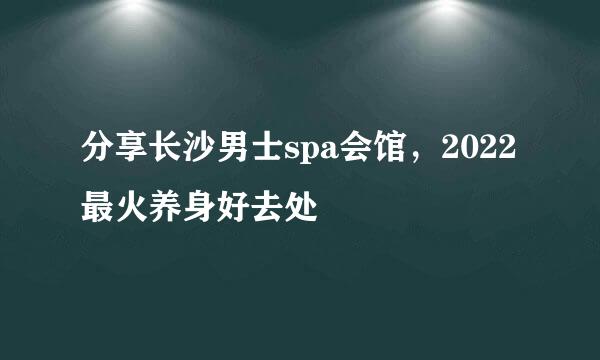 分享长沙男士spa会馆，2022最火养身好去处