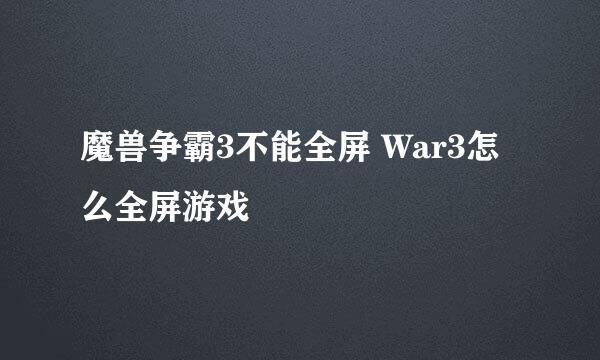 魔兽争霸3不能全屏 War3怎么全屏游戏