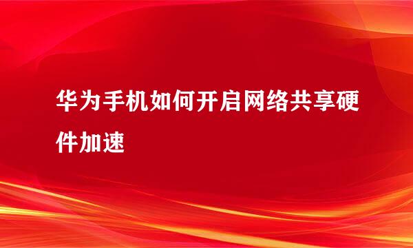 华为手机如何开启网络共享硬件加速