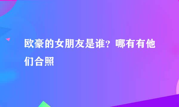 欧豪的女朋友是谁？哪有有他们合照