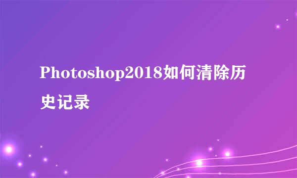 Photoshop2018如何清除历史记录