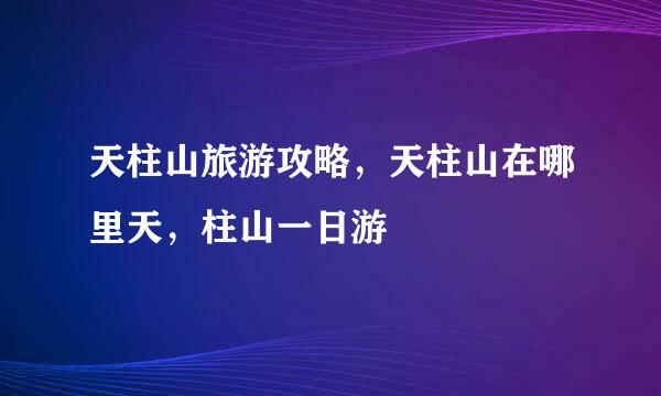 天柱山旅游攻略，天柱山在哪里天，柱山一日游