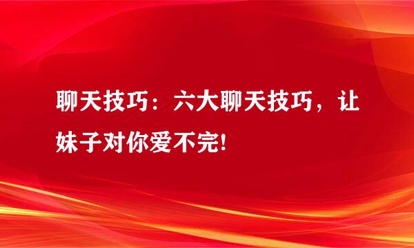 聊天技巧：六大聊天技巧，让妹子对你爱不完!