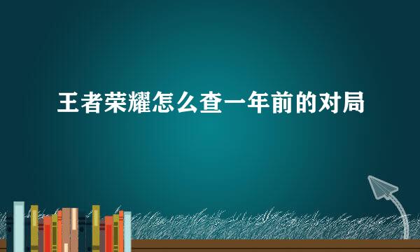 王者荣耀怎么查一年前的对局