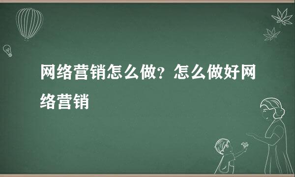 网络营销怎么做？怎么做好网络营销