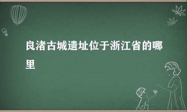 良渚古城遗址位于浙江省的哪里