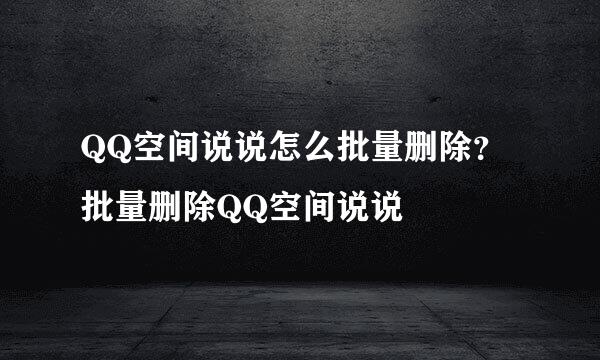 QQ空间说说怎么批量删除？批量删除QQ空间说说