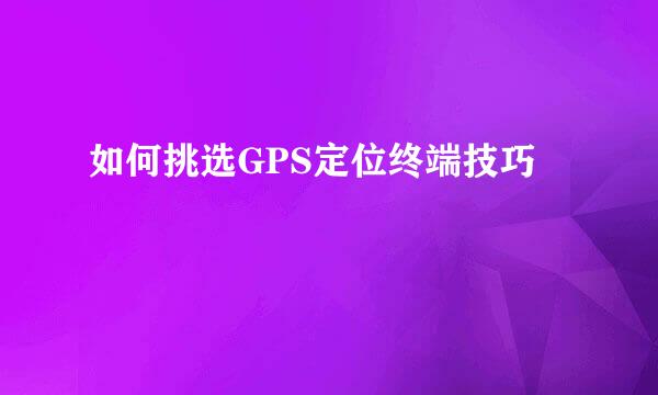 如何挑选GPS定位终端技巧