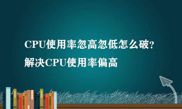 CPU使用率忽高忽低怎么破？解决CPU使用率偏高