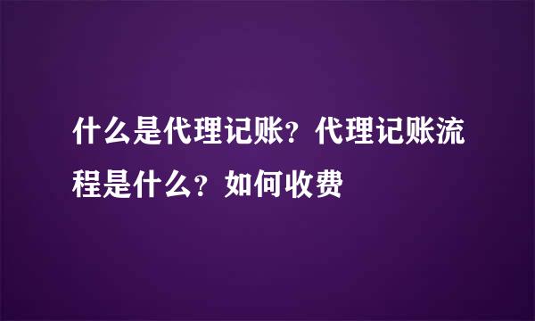 什么是代理记账？代理记账流程是什么？如何收费