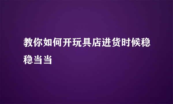 教你如何开玩具店进货时候稳稳当当