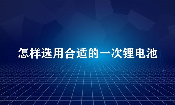 怎样选用合适的一次锂电池