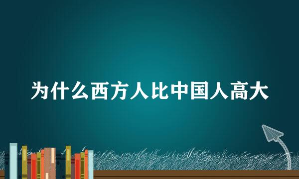 为什么西方人比中国人高大