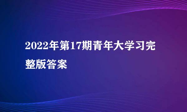 2022年第17期青年大学习完整版答案