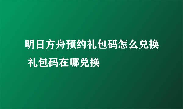 明日方舟预约礼包码怎么兑换 礼包码在哪兑换