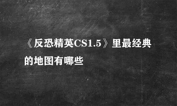 《反恐精英CS1.5》里最经典的地图有哪些