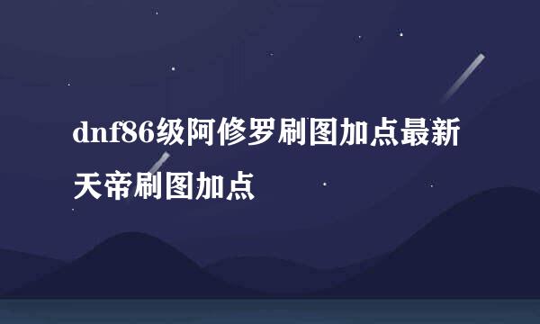 dnf86级阿修罗刷图加点最新天帝刷图加点