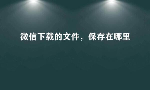 微信下载的文件，保存在哪里