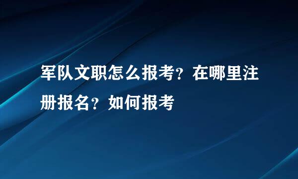 军队文职怎么报考？在哪里注册报名？如何报考