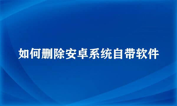 如何删除安卓系统自带软件