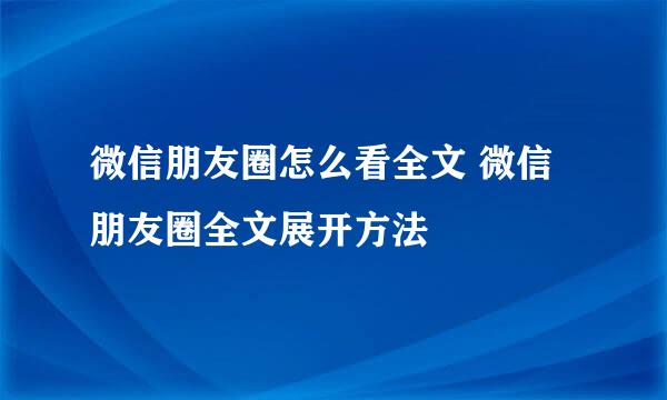 微信朋友圈怎么看全文 微信朋友圈全文展开方法