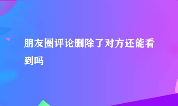 朋友圈评论删除了对方还能看到吗