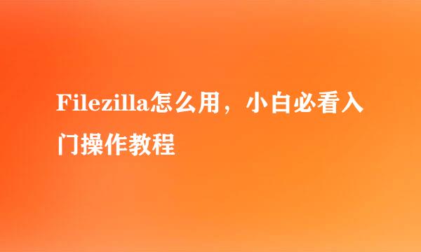 Filezilla怎么用，小白必看入门操作教程