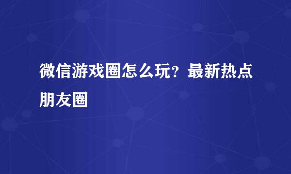 微信游戏圈怎么玩？最新热点朋友圈