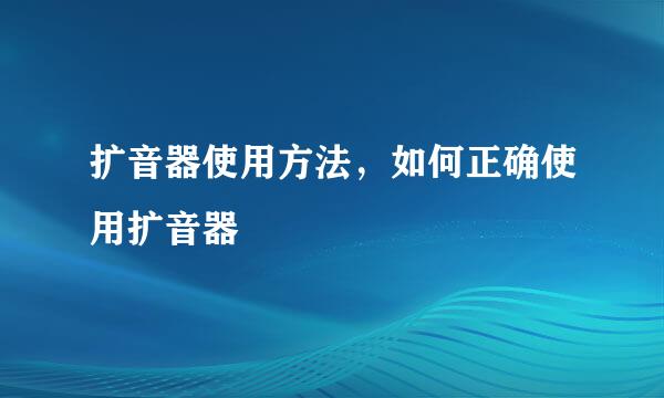 扩音器使用方法，如何正确使用扩音器