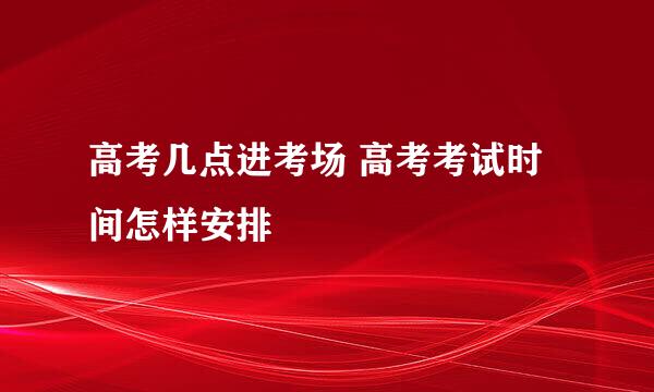 高考几点进考场 高考考试时间怎样安排