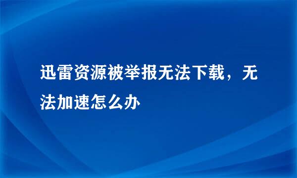 迅雷资源被举报无法下载，无法加速怎么办