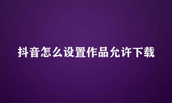 抖音怎么设置作品允许下载