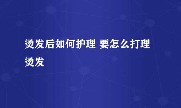 烫发后如何护理 要怎么打理烫发