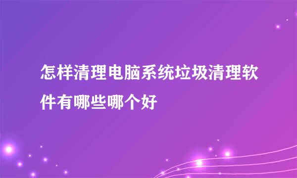 怎样清理电脑系统垃圾清理软件有哪些哪个好