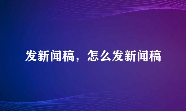 发新闻稿，怎么发新闻稿