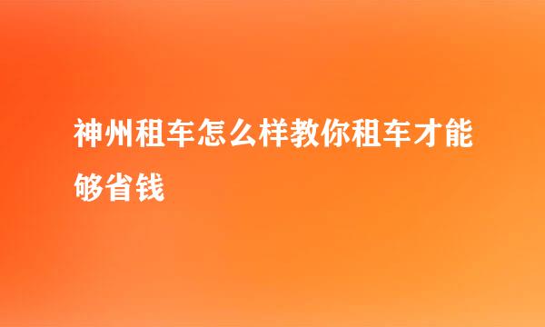 神州租车怎么样教你租车才能够省钱