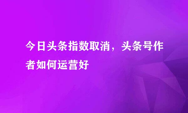 今日头条指数取消，头条号作者如何运营好